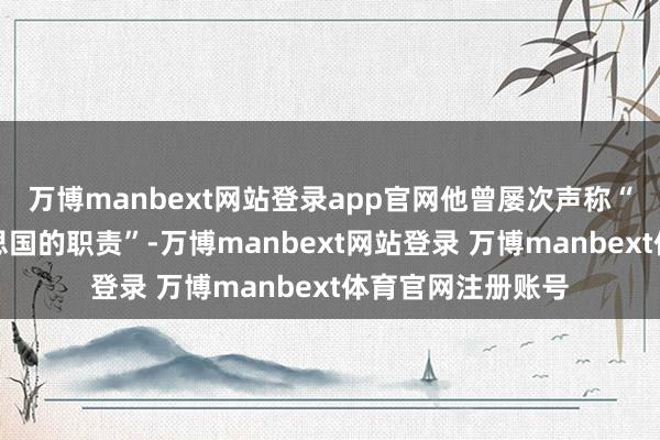 万博manbext网站登录app官网他曾屡次声称“东大夺走了好意思国的职责”-万博manbext网站登录 万博manbext体育官网注册账号