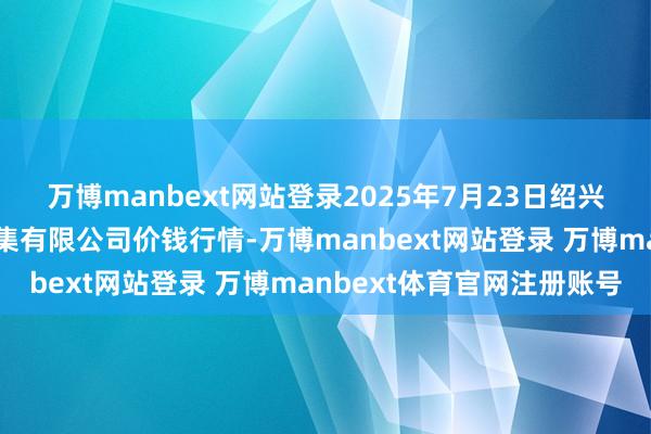 万博manbext网站登录2025年7月23日绍兴市蔬菜果品批发走动市集有限公司价钱行情-万博manbext网站登录 万博manbext体育官网注册账号