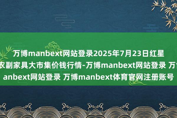 万博manbext网站登录2025年7月23日红星实业集团有限公司红星农副家具大市集价钱行情-万博manbext网站登录 万博manbext体育官网注册账号