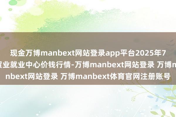 现金万博manbext网站登录app平台2025年7月23日福建省福鼎市商贸业就业中心价钱行情-万博manbext网站登录 万博manbext体育官网注册账号