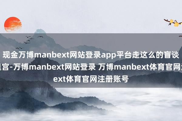 现金万博manbext网站登录app平台走这么的盲谈险些像迷宫-万博manbext网站登录 万博manbext体育官网注册账号