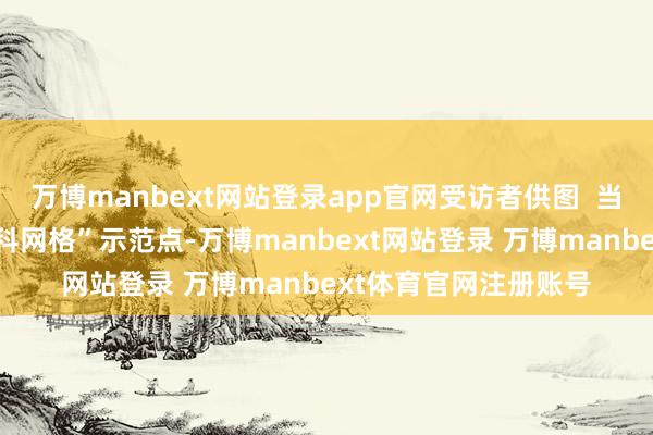 万博manbext网站登录app官网受访者供图  当作三水乃至佛山“全科网格”示范点-万博manbext网站登录 万博manbext体育官网注册账号