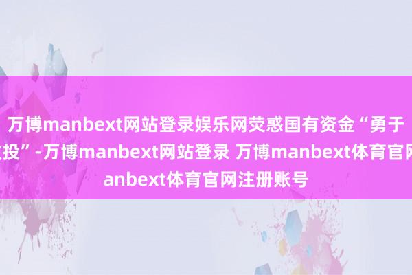 万博manbext网站登录娱乐网荧惑国有资金“勇于投”“果敢投”-万博manbext网站登录 万博manbext体育官网注册账号