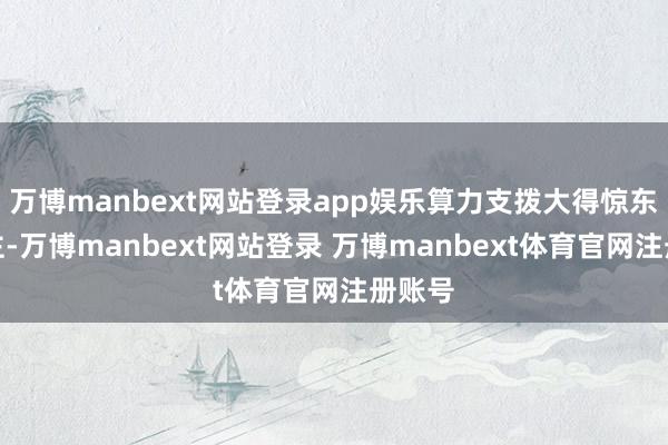 万博manbext网站登录app娱乐算力支拨大得惊东说念主-万博manbext网站登录 万博manbext体育官网注册账号