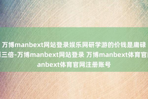 万博manbext网站登录娱乐网研学游的价钱是庸碌旅游团的两三倍-万博manbext网站登录 万博manbext体育官网注册账号