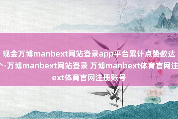 现金万博manbext网站登录app平台累计点赞数达2301个-万博manbext网站登录 万博manbext体育官网注册账号