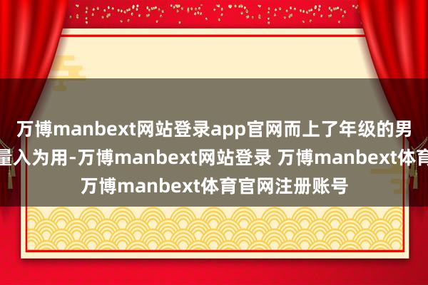 万博manbext网站登录app官网而上了年级的男东说念主心爱量入为用-万博manbext网站登录 万博manbext体育官网注册账号