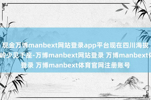 现金万博manbext网站登录app平台现在四川海拔3500米以上的山岭少见千座-万博manbext网站登录 万博manbext体育官网注册账号