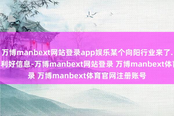 万博manbext网站登录app娱乐某个向阳行业来了......狂风暴雨的利好信息-万博manbext网站登录 万博manbext体育官网注册账号