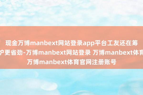 现金万博manbext网站登录app平台工友还在筹商倒腾哪个煤炉更省劲-万博manbext网站登录 万博manbext体育官网注册账号
