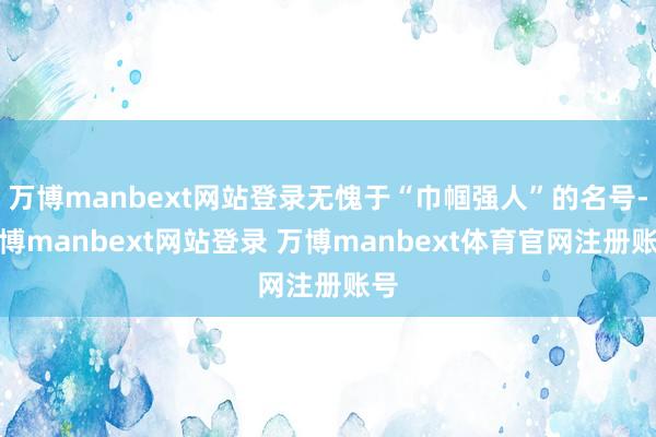 万博manbext网站登录无愧于“巾帼强人”的名号-万博manbext网站登录 万博manbext体育官网注册账号