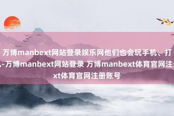 万博manbext网站登录娱乐网他们也会玩手机、打打盹儿-万博manbext网站登录 万博manbext体育官网注册账号