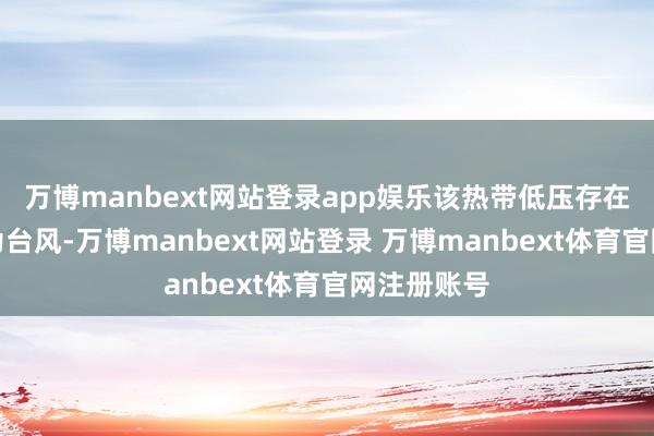 万博manbext网站登录app娱乐该热带低压存在后期加强为台风-万博manbext网站登录 万博manbext体育官网注册账号