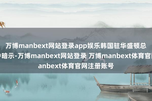 万博manbext网站登录app娱乐韩国驻华盛顿总领事赵基中暗示-万博manbext网站登录 万博manbext体育官网注册账号