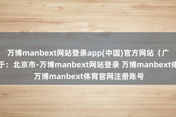 万博manbext网站登录app(中国)官方网站（广角不雅察）发布于：北京市-万博manbext网站登录 万博manbext体育官网注册账号