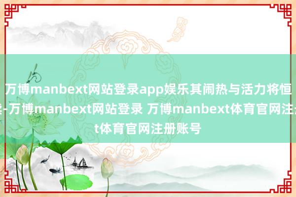 万博manbext网站登录app娱乐其闹热与活力将恒久继续-万博manbext网站登录 万博manbext体育官网注册账号