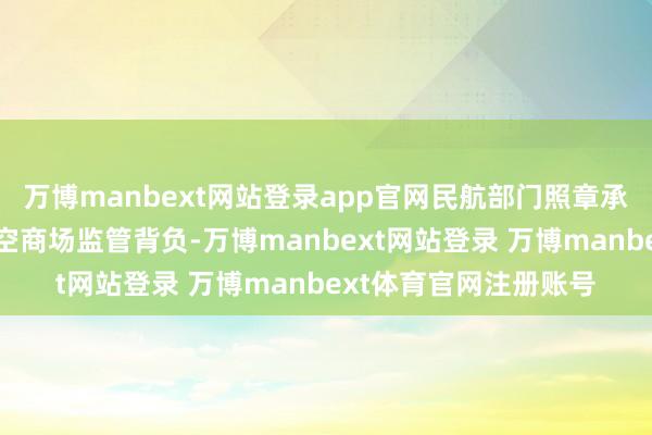 万博manbext网站登录app官网民航部门照章承担航空运载和通用航空商场监管背负-万博manbext网站登录 万博manbext体育官网注册账号