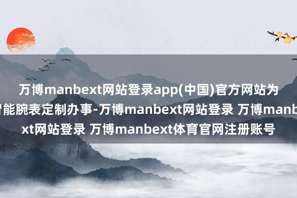 万博manbext网站登录app(中国)官方网站为品牌客户提供一站式智能腕表定制办事-万博manbext网站登录 万博manbext体育官网注册账号