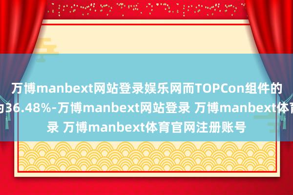 万博manbext网站登录娱乐网而TOPCon组件的平均功率蚀本为36.48%-万博manbext网站登录 万博manbext体育官网注册账号