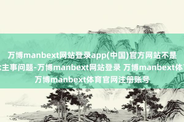 万博manbext网站登录app(中国)官方网站不是名义上的东说念主事问题-万博manbext网站登录 万博manbext体育官网注册账号