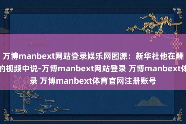 万博manbext网站登录娱乐网图源：新华社他在酬酢媒体平台直播的视频中说-万博manbext网站登录 万博manbext体育官网注册账号