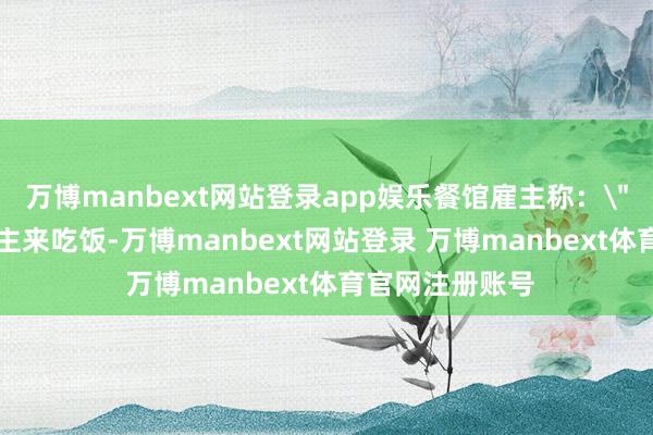 万博manbext网站登录app娱乐餐馆雇主称：＂那时 6 东说念主来吃饭-万博manbext网站登录 万博manbext体育官网注册账号