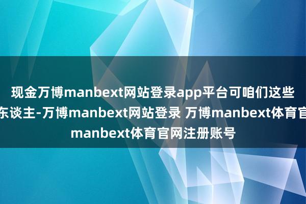 现金万博manbext网站登录app平台可咱们这些世代务农的东谈主-万博manbext网站登录 万博manbext体育官网注册账号