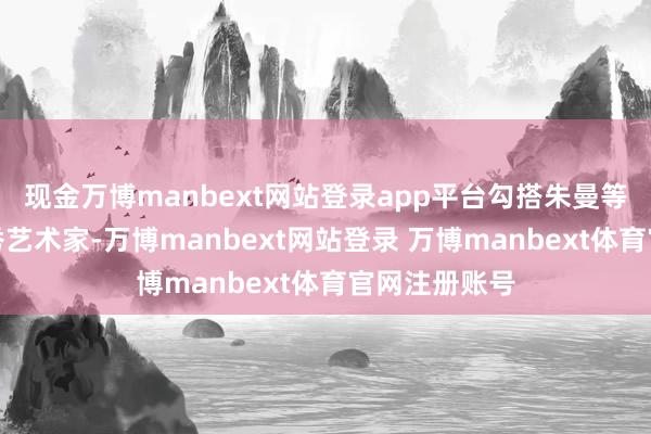 现金万博manbext网站登录app平台勾搭朱曼等一批国内优秀艺术家-万博manbext网站登录 万博manbext体育官网注册账号