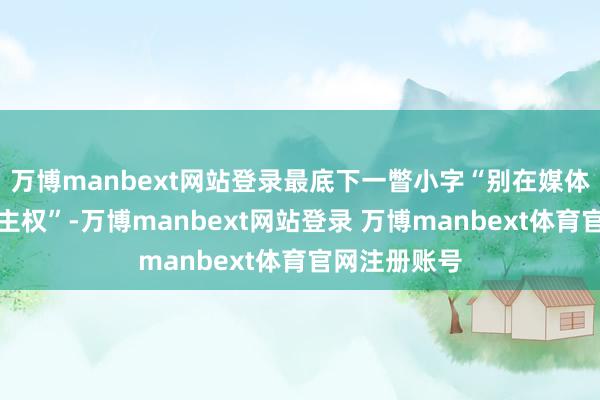 万博manbext网站登录最底下一瞥小字“别在媒体前提东说念主权”-万博manbext网站登录 万博manbext体育官网注册账号