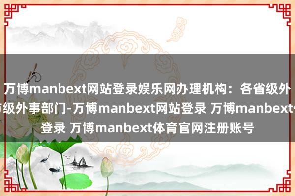 万博manbext网站登录娱乐网办理机构：各省级外事办公室或部分市级外事部门-万博manbext网站登录 万博manbext体育官网注册账号