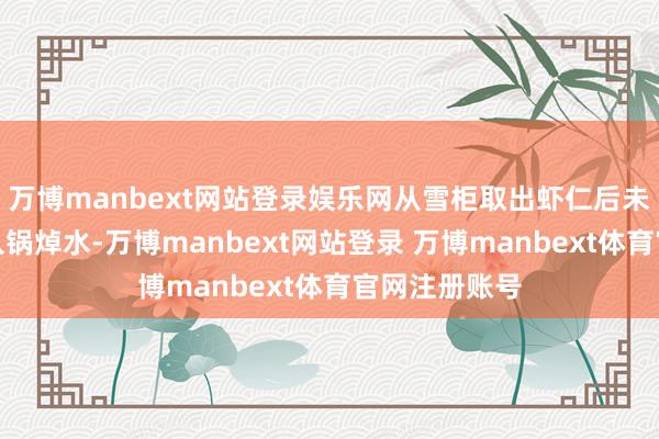 万博manbext网站登录娱乐网从雪柜取出虾仁后未经清洗径直入锅焯水-万博manbext网站登录 万博manbext体育官网注册账号