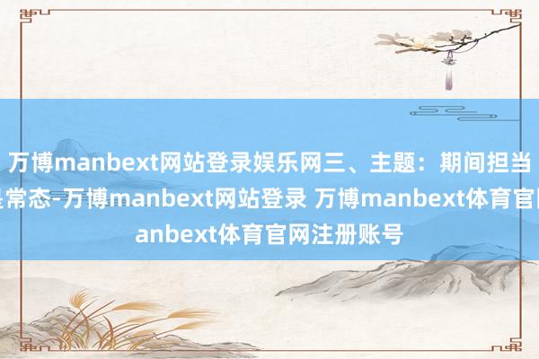 万博manbext网站登录娱乐网三、主题：期间担当有风有雨是常态-万博manbext网站登录 万博manbext体育官网注册账号