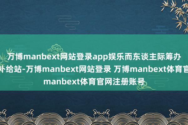 万博manbext网站登录app娱乐而东谈主际筹办则像一谈的补给站-万博manbext网站登录 万博manbext体育官网注册账号