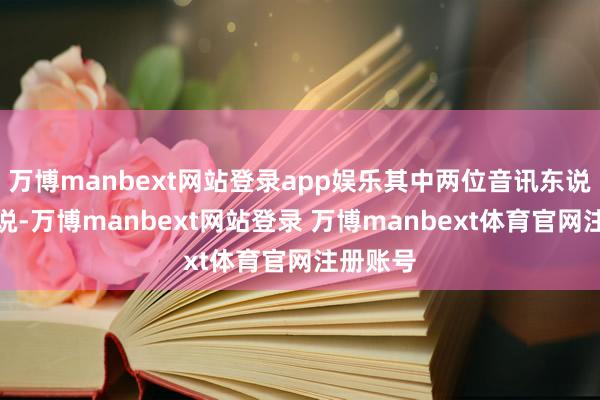 万博manbext网站登录app娱乐其中两位音讯东说念主士说-万博manbext网站登录 万博manbext体育官网注册账号