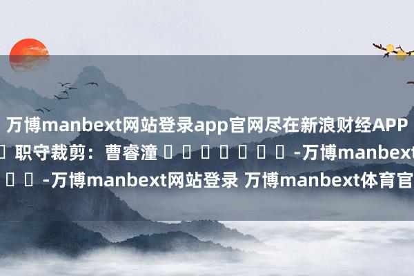 万博manbext网站登录app官网尽在新浪财经APP            						职守裁剪：曹睿潼 							-万博manbext网站登录 万博manbext体育官网注册账号