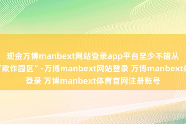 现金万博manbext网站登录app平台至少不错从物理上取销那些“欺诈园区”-万博manbext网站登录 万博manbext体育官网注册账号