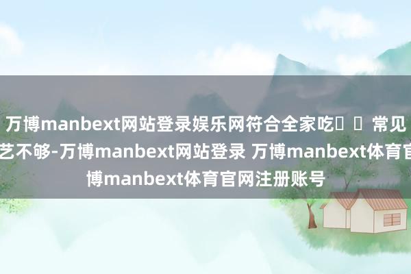 万博manbext网站登录娱乐网符合全家吃⚠️常见误区 腌制手艺不够-万博manbext网站登录 万博manbext体育官网注册账号