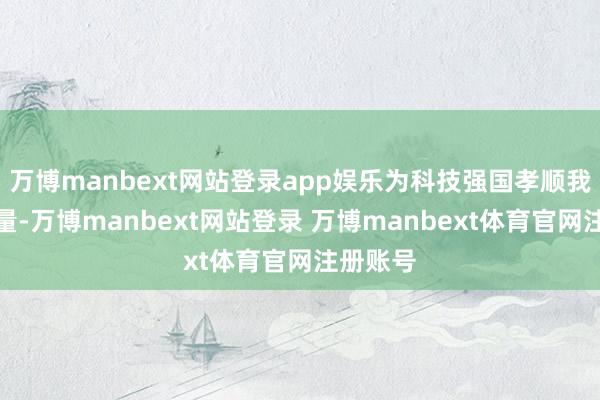 万博manbext网站登录app娱乐为科技强国孝顺我方的力量-万博manbext网站登录 万博manbext体育官网注册账号