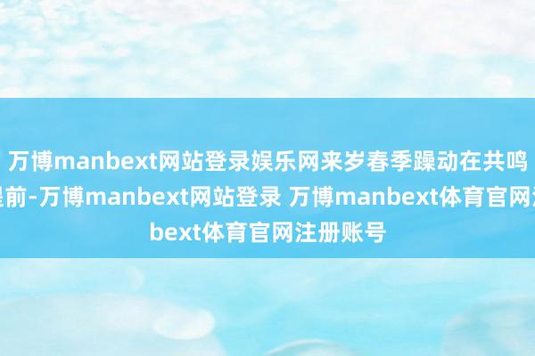 万博manbext网站登录娱乐网来岁春季躁动在共鸣下有望提前-万博manbext网站登录 万博manbext体育官网注册账号