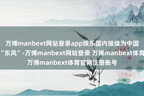 万博manbext网站登录app娱乐国内接续为中国资产缔造提供“东风”-万博manbext网站登录 万博manbext体育官网注册账号