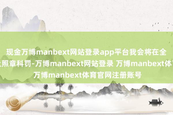 现金万博manbext网站登录app平台我会将在全面打听的基础上照章科罚-万博manbext网站登录 万博manbext体育官网注册账号