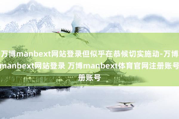 万博manbext网站登录但似乎在恭候切实施动-万博manbext网站登录 万博manbext体育官网注册账号
