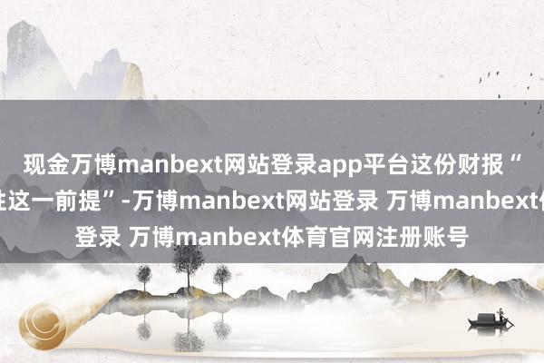 现金万博manbext网站登录app平台这份财报“晋升了公司雄厚性这一前提”-万博manbext网站登录 万博manbext体育官网注册账号